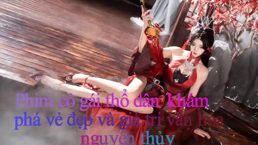 Phim cô gái thổ dân： khám phá vẻ đẹp và giá trị văn hóa nguyên thủy