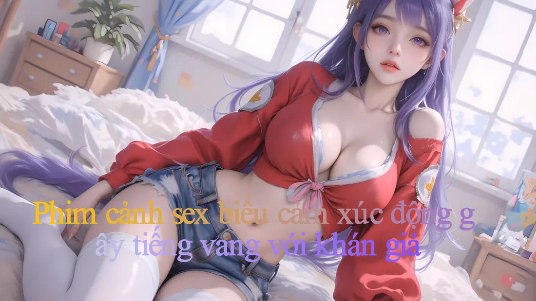 Phim cảnh sex： biểu cảm xúc động gây tiếng vang với khán giả