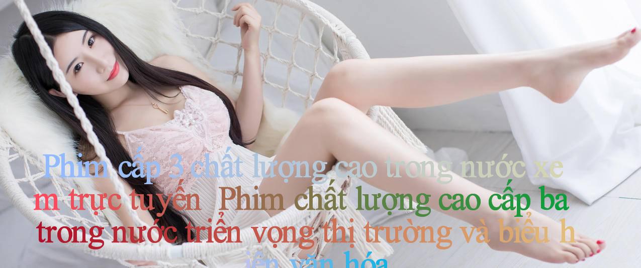 Phim cấp 3 chất lượng cao trong nước xem trực tuyến ｜ Phim chất lượng cao cấp ba trong nước： triển vọng thị trường và biểu hiện văn hóa